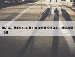 国产车，售价140万起？红旗国雅价格公布，对标宾利飞驰