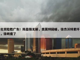 北京险胜广东！陈盈骏无解，奥莫特回暖，徐杰沃特累坏，徐昕废了