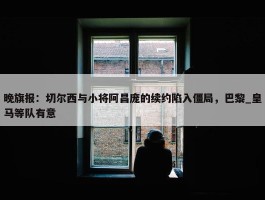 晚旗报：切尔西与小将阿昌庞的续约陷入僵局，巴黎_皇马等队有意