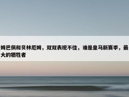 姆巴佩和贝林厄姆，双双表现不佳，谁是皇马新赛季，最大的牺牲者