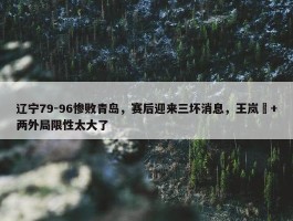 辽宁79-96惨败青岛，赛后迎来三坏消息，王岚嵚+两外局限性太大了