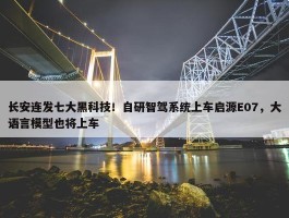 长安连发七大黑科技！自研智驾系统上车启源E07，大语言模型也将上车