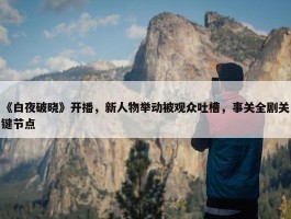 《白夜破晓》开播，新人物举动被观众吐槽，事关全剧关键节点