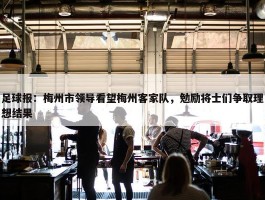 足球报：梅州市领导看望梅州客家队，勉励将士们争取理想结果