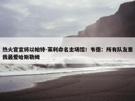 热火官宣将以帕特-莱利命名主场馆！韦德：所有队友里我最爱哈斯勒姆