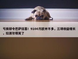 亏损却令巴萨狂喜！9100万欧并不多，三项收益增长，拉波尔塔笑了