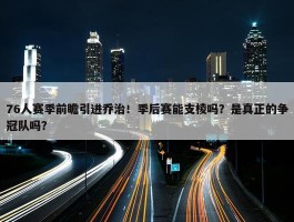 76人赛季前瞻引进乔治！季后赛能支棱吗？是真正的争冠队吗？