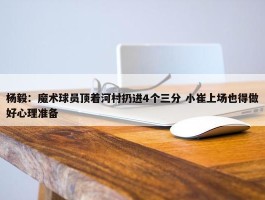 杨毅：魔术球员顶着河村扔进4个三分 小崔上场也得做好心理准备