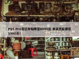 PS5 Pro百亿补贴降至6045元 单买光驱要花1300元！