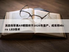 消息称苹果AR眼镜将于2026年量产，或采用Micro LED技术