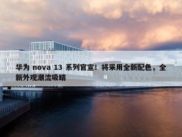 华为 nova 13 系列官宣！将采用全新配色，全新外观潮流吸睛