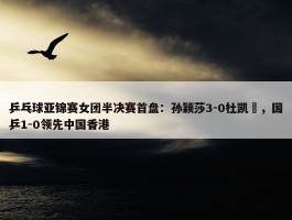 乒乓球亚锦赛女团半决赛首盘：孙颖莎3-0杜凯琹，国乒1-0领先中国香港