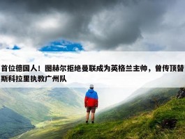 首位德国人！图赫尔拒绝曼联成为英格兰主帅，曾传顶替斯科拉里执教广州队