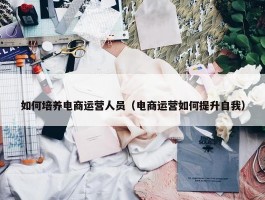 如何培养电商运营人员（电商运营如何提升自我）