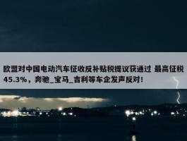 欧盟对中国电动汽车征收反补贴税提议获通过 最高征税45.3%，奔驰_宝马_吉利等车企发声反对！