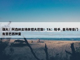 强大！阿森纳主场拿捏大巴黎！TA：枪手_皇马等豪门有意巴西神童