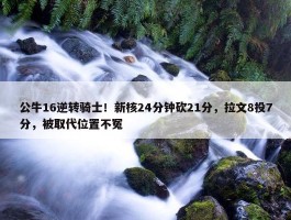 公牛16逆转骑士！新核24分钟砍21分，拉文8投7分，被取代位置不冤