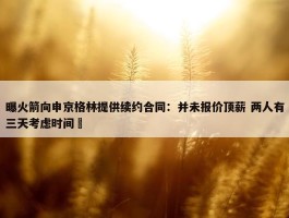 曝火箭向申京格林提供续约合同：并未报价顶薪 两人有三天考虑时间 