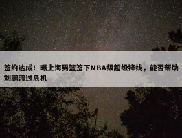 签约达成！曝上海男篮签下NBA级超级锋线，能否帮助刘鹏渡过危机