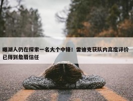 曝湖人仍在探索一名大个中锋！雷迪克获队内高度评价 已得到詹眉信任