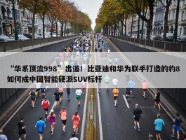 “华系顶流998”出道！比亚迪和华为联手打造的豹8如何成中国智能硬派SUV标杆