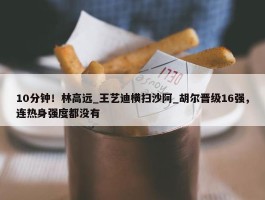 10分钟！林高远_王艺迪横扫沙阿_胡尔晋级16强，连热身强度都没有