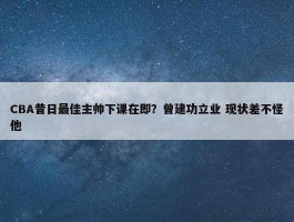 CBA昔日最佳主帅下课在即？曾建功立业 现状差不怪他