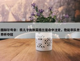 图赫尔母亲：我儿子执教英格兰是命中注定，他能率队世界杯夺冠