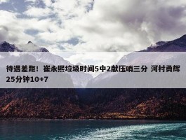 待遇差距！崔永熙垃圾时间5中2献压哨三分 河村勇辉25分钟10+7