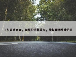 山东男篮官宣，鞠维松挑起重担，徐长锁回头找伯乐