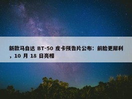 新款马自达 BT-50 皮卡预告片公布：前脸更犀利，10 月 18 日亮相