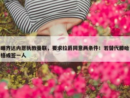 曝齐达内愿执教曼联，要求拉爵同意两条件！若替代滕哈格或签一人