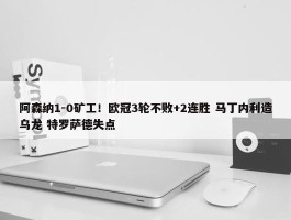 阿森纳1-0矿工！欧冠3轮不败+2连胜 马丁内利造乌龙 特罗萨德失点