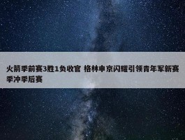 火箭季前赛3胜1负收官 格林申京闪耀引领青年军新赛季冲季后赛