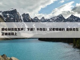 滕哈赫首度发声：下课？不存在！记者瞎编的 曼联走在正确道路上