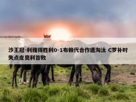 沙王冠-利雅得胜利0-1布赖代合作遭淘汰 C罗补时失点皮奥利首败