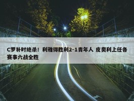 C罗补时绝杀！利雅得胜利2-1青年人 皮奥利上任各赛事六战全胜