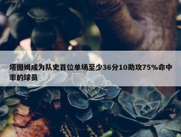 塔图姆成为队史首位单场至少36分10助攻75%命中率的球员