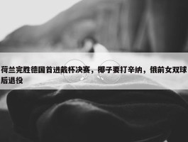 荷兰完胜德国首进戴杯决赛，椰子要打辛纳，俄前女双球后退役