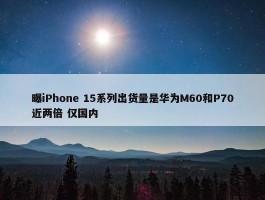 曝iPhone 15系列出货量是华为M60和P70近两倍 仅国内