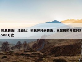 姆总胜诉！法新社：姆巴佩讨薪胜诉，巴黎被勒令支付5500万欧