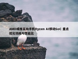 AMD或推面向手机Ryzen AI移动SoC 重点优化功耗与性能比