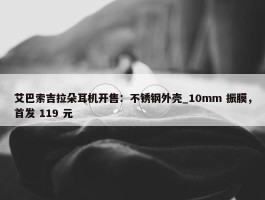 艾巴索吉拉朵耳机开售：不锈钢外壳_10mm 振膜，首发 119 元