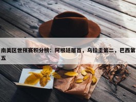 南美区世预赛积分榜：阿根廷居首，乌拉圭第二，巴西第五