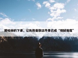 滕哈赫的下课，让执教曼联这件事已成“地狱难度”