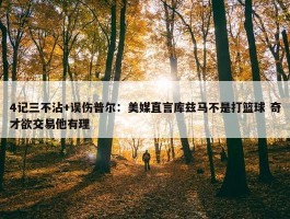 4记三不沾+误伤普尔：美媒直言库兹马不是打篮球 奇才欲交易他有理