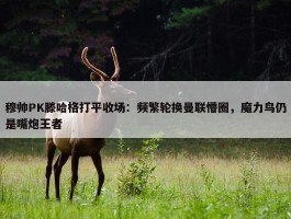 穆帅PK滕哈格打平收场：频繁轮换曼联懵圈，魔力鸟仍是嘴炮王者