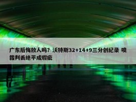 广东后悔放人吗？沃特斯32+14+9三分创纪录 喷裁判丢绝平成瑕疵