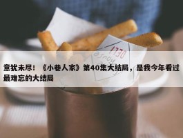 意犹未尽！《小巷人家》第40集大结局，是我今年看过最难忘的大结局