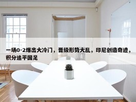 一场0-2爆出大冷门，晋级形势大乱，印尼创造奇迹，积分追平国足